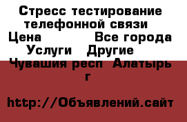 Стресс-тестирование телефонной связи › Цена ­ 1 000 - Все города Услуги » Другие   . Чувашия респ.,Алатырь г.